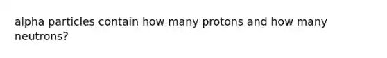 alpha particles contain how many protons and how many neutrons?