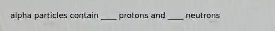 alpha particles contain ____ protons and ____ neutrons