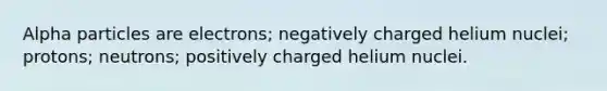 Alpha particles are electrons; negatively charged helium nuclei; protons; neutrons; positively charged helium nuclei.