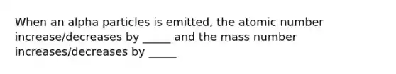 When an alpha particles is emitted, the atomic number increase/decreases by _____ and the mass number increases/decreases by _____