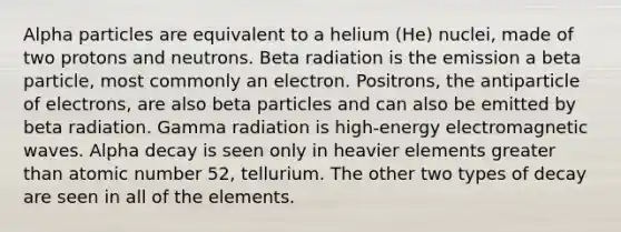 Alpha particles are equivalent to a helium (He) nuclei, made of two protons and neutrons. Beta radiation is the emission a beta particle, most commonly an electron. Positrons, the antiparticle of electrons, are also beta particles and can also be emitted by beta radiation. Gamma radiation is high-energy electromagnetic waves. Alpha decay is seen only in heavier elements greater than atomic number 52, tellurium. The other two types of decay are seen in all of the elements.