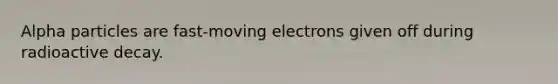 Alpha particles are fast-moving electrons given off during radioactive decay.