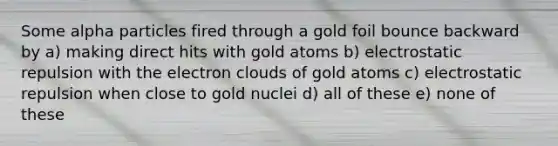 Some alpha particles fired through a gold foil bounce backward by a) making direct hits with gold atoms b) electrostatic repulsion with the electron clouds of gold atoms c) electrostatic repulsion when close to gold nuclei d) all of these e) none of these