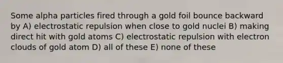 Some alpha particles fired through a gold foil bounce backward by A) electrostatic repulsion when close to gold nuclei B) making direct hit with gold atoms C) electrostatic repulsion with electron clouds of gold atom D) all of these E) none of these