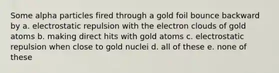 Some alpha particles fired through a gold foil bounce backward by a. electrostatic repulsion with the electron clouds of gold atoms b. making direct hits with gold atoms c. electrostatic repulsion when close to gold nuclei d. all of these e. none of these