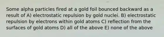 Some alpha particles fired at a gold foil bounced backward as a result of A) electrostatic repulsion by gold nuclei. B) electrostatic repulsion by electrons within gold atoms C) reflection from the surfaces of gold atoms D) all of the above E) none of the above