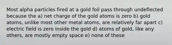 Most alpha particles fired at a gold foil pass through undeflected because the a) net charge of the gold atoms is zero b) gold atoms, unlike most other metal atoms, are relatively far apart c) electric field is zero inside the gold d) atoms of gold, like any others, are mostly empty space e) none of these