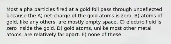 Most alpha particles fired at a gold foil pass through undeflected because the A) net charge of the gold atoms is zero. B) atoms of gold, like any others, are mostly empty space. C) electric field is zero inside the gold. D) gold atoms, unlike most other metal atoms, are relatively far apart. E) none of these