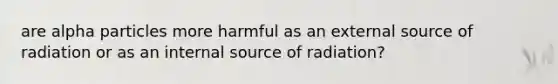 are alpha particles more harmful as an external source of radiation or as an internal source of radiation?