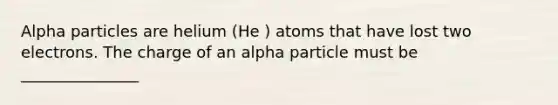 Alpha particles are helium (He ) atoms that have lost two electrons. The charge of an alpha particle must be _______________