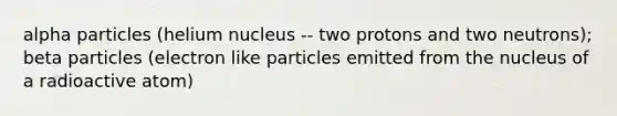 alpha particles (helium nucleus -- two protons and two neutrons); beta particles (electron like particles emitted from the nucleus of a radioactive atom)