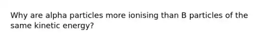 Why are alpha particles more ionising than B particles of the same kinetic energy?