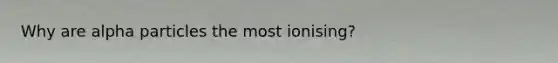 Why are alpha particles the most ionising?
