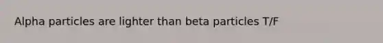 Alpha particles are lighter than beta particles T/F