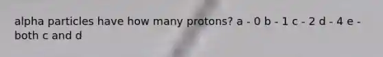 alpha particles have how many protons? a - 0 b - 1 c - 2 d - 4 e - both c and d