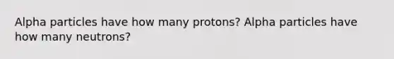 Alpha particles have how many protons? Alpha particles have how many neutrons?