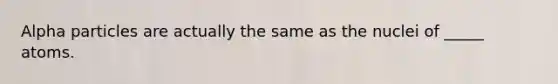 Alpha particles are actually the same as the nuclei of _____ atoms.