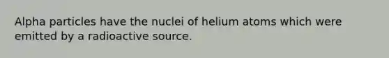 Alpha particles have the nuclei of helium atoms which were emitted by a radioactive source.