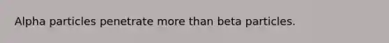 Alpha particles penetrate more than beta particles.