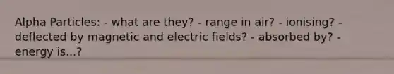 Alpha Particles: - what are they? - range in air? - ionising? - deflected by magnetic and electric fields? - absorbed by? - energy is...?