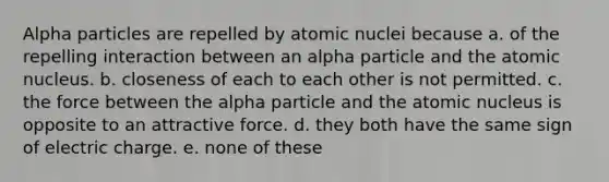 Alpha particles are repelled by atomic nuclei because a. of the repelling interaction between an alpha particle and the atomic nucleus. b. closeness of each to each other is not permitted. c. the force between the alpha particle and the atomic nucleus is opposite to an attractive force. d. they both have the same sign of electric charge. e. none of these