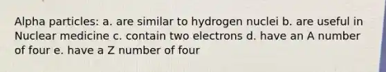 Alpha particles: a. are similar to hydrogen nuclei b. are useful in Nuclear medicine c. contain two electrons d. have an A number of four e. have a Z number of four