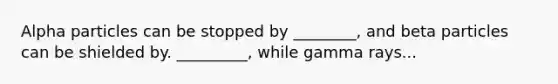 Alpha particles can be stopped by ________, and beta particles can be shielded by. _________, while gamma rays...