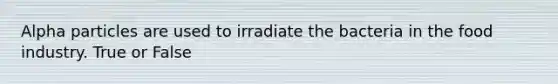 Alpha particles are used to irradiate the bacteria in the food industry. True or False