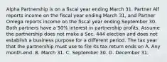 Alpha Partnership is on a fiscal year ending March 31. Partner Alf reports income on the fiscal year ending March 31, and Partner Omega reports income on the fiscal year ending September 30. Both partners have a 50% interest in partnership profits. Assume the partnership does not make a Sec. 444 election and does not establish a business purpose for a different period. The tax year that the partnership must use to file its tax return ends on A. Any month-end. B. March 31. C. September 30. D. December 31.