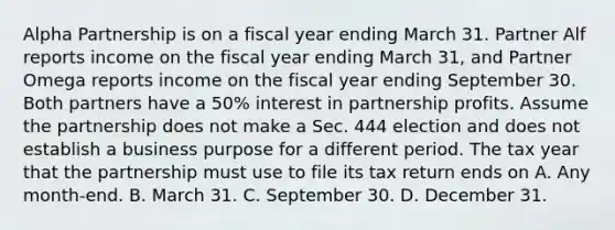 Alpha Partnership is on a fiscal year ending March 31. Partner Alf reports income on the fiscal year ending March 31, and Partner Omega reports income on the fiscal year ending September 30. Both partners have a 50% interest in partnership profits. Assume the partnership does not make a Sec. 444 election and does not establish a business purpose for a different period. The tax year that the partnership must use to file its tax return ends on A. Any month-end. B. March 31. C. September 30. D. December 31.