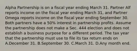 Alpha Partnership is on a fiscal year ending March 31. Partner Alf reports income on the fiscal year ending March 31, and Partner Omega reports income on the fiscal year ending September 30. Both partners have a 50% interest in partnership profits. Assume the partnership does not make a Sec. 444 election and does not establish a business purpose for a different period. The tax year that the partnership must use to file its tax return ends on A.December 31. B.September 30. C.March 31. D.Any month end.