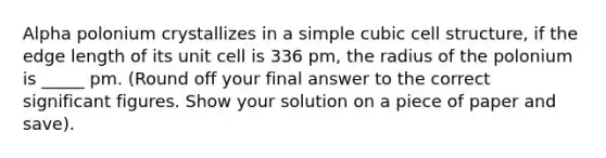 Alpha polonium crystallizes in a simple cubic cell structure, if the edge length of its unit cell is 336 pm, the radius of the polonium is _____ pm. (Round off your final answer to the correct <a href='https://www.questionai.com/knowledge/kFFoNy5xk3-significant-figures' class='anchor-knowledge'>significant figures</a>. Show your solution on a piece of paper and save).