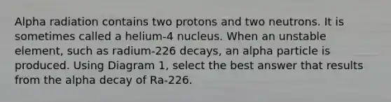 Alpha radiation contains two protons and two neutrons. It is sometimes called a helium-4 nucleus. When an unstable element, such as radium-226 decays, an alpha particle is produced. Using Diagram 1, select the best answer that results from the alpha decay of Ra-226.