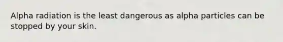 Alpha radiation is the least dangerous as alpha particles can be stopped by your skin.