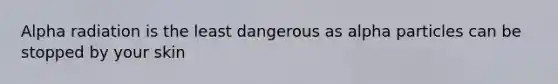 Alpha radiation is the least dangerous as alpha particles can be stopped by your skin