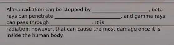 Alpha radiation can be stopped by _______________________, beta rays can penetrate ___________________________, and gamma rays can pass through _________________. It is _______________________ radiation, however, that can cause the most damage once it is inside the human body.