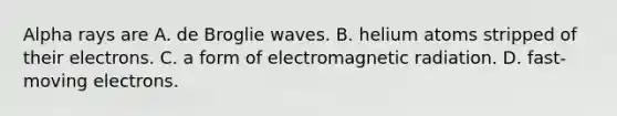 Alpha rays are A. de Broglie waves. B. helium atoms stripped of their electrons. C. a form of electromagnetic radiation. D. fast-moving electrons.