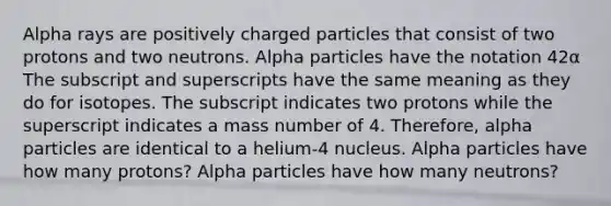 Alpha rays are positively charged particles that consist of two protons and two neutrons. Alpha particles have the notation 42α The subscript and superscripts have the same meaning as they do for isotopes. The subscript indicates two protons while the superscript indicates a mass number of 4. Therefore, alpha particles are identical to a helium-4 nucleus. Alpha particles have how many protons? Alpha particles have how many neutrons?