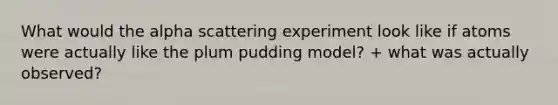 What would the alpha scattering experiment look like if atoms were actually like the plum pudding model? + what was actually observed?