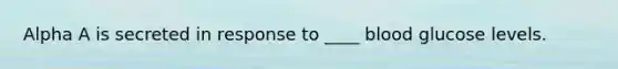 Alpha A is secreted in response to ____ blood glucose levels.