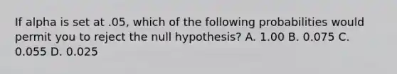 If alpha is set at .05, which of the following probabilities would permit you to reject the null hypothesis? A. 1.00 B. 0.075 C. 0.055 D. 0.025