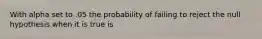 With alpha set to .05 the probability of failing to reject the null hypothesis when it is true is