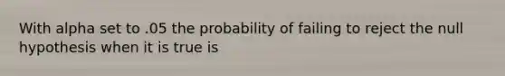 With alpha set to .05 the probability of failing to reject the null hypothesis when it is true is