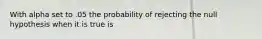 With alpha set to .05 the probability of rejecting the null hypothesis when it is true is