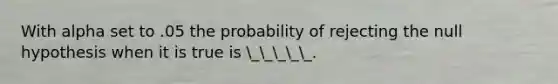 With alpha set to .05 the probability of rejecting the null hypothesis when it is true is _____.