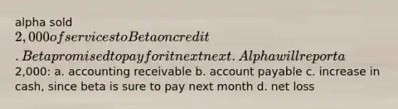 alpha sold 2,000 of services to Beta on credit. Beta promised to pay for it next next. Alpha will report a2,000: a. accounting receivable b. account payable c. increase in cash, since beta is sure to pay next month d. net loss