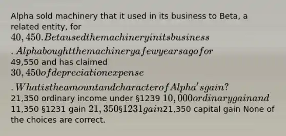 Alpha sold machinery that it used in its business to Beta, a related entity, for 40,450. Beta used the machinery in its business. Alpha bought the machinery a few years ago for49,550 and has claimed 30,450 of depreciation expense. What is the amount and character of Alpha's gain?21,350 ordinary income under §1239 10,000 ordinary gain and11,350 §1231 gain 21,350 §1231 gain21,350 capital gain None of the choices are correct.