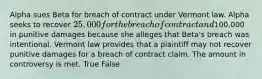 Alpha sues Beta for breach of contract under Vermont law. Alpha seeks to recover 25,000 for the breach of contract and100,000 in punitive damages because she alleges that Beta's breach was intentional. Vermont law provides that a plaintiff may not recover punitive damages for a breach of contract claim. The amount in controversy is met. True False