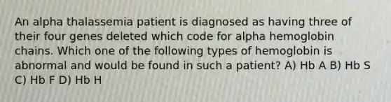 An alpha thalassemia patient is diagnosed as having three of their four genes deleted which code for alpha hemoglobin chains. Which one of the following types of hemoglobin is abnormal and would be found in such a patient? A) Hb A B) Hb S C) Hb F D) Hb H