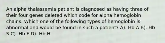 An alpha thalassemia patient is diagnosed as having three of their four genes deleted which code for alpha hemoglobin chains. Which one of the following types of hemoglobin is abnormal and would be found in such a patient? A). Hb A B). Hb S C). Hb F D). Hb H